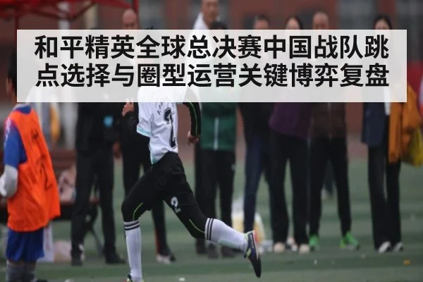 和平精英全球总决赛中国战队跳点选择与圈型运营关键博弈复盘