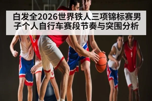 白发全2026世界铁人三项锦标赛男子个人自行车赛段节奏与突围分析